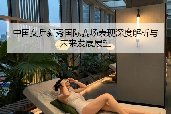 中国女乒新秀国际赛场表现深度解析与未来发展展望